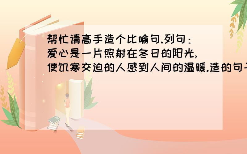 帮忙请高手造个比喻句.列句：爱心是一片照射在冬日的阳光,使饥寒交迫的人感到人间的温暖.造的句子也是爱心开口的.爱心是.