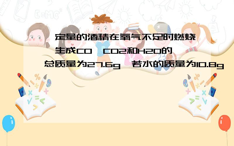 一定量的酒精在氧气不足时燃烧,生成CO、CO2和H2O的总质量为27.6g,若水的质量为10.8g,则CO的质量为