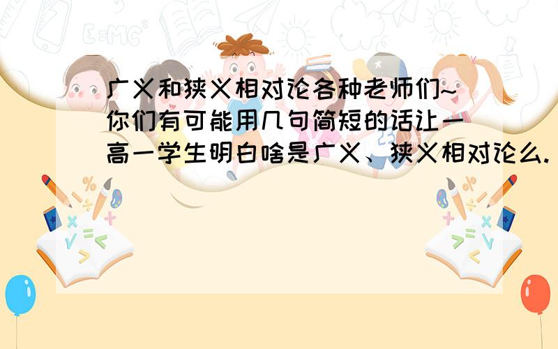 广义和狭义相对论各种老师们~你们有可能用几句简短的话让一高一学生明白啥是广义、狭义相对论么.（百度百科上的看不懂.）