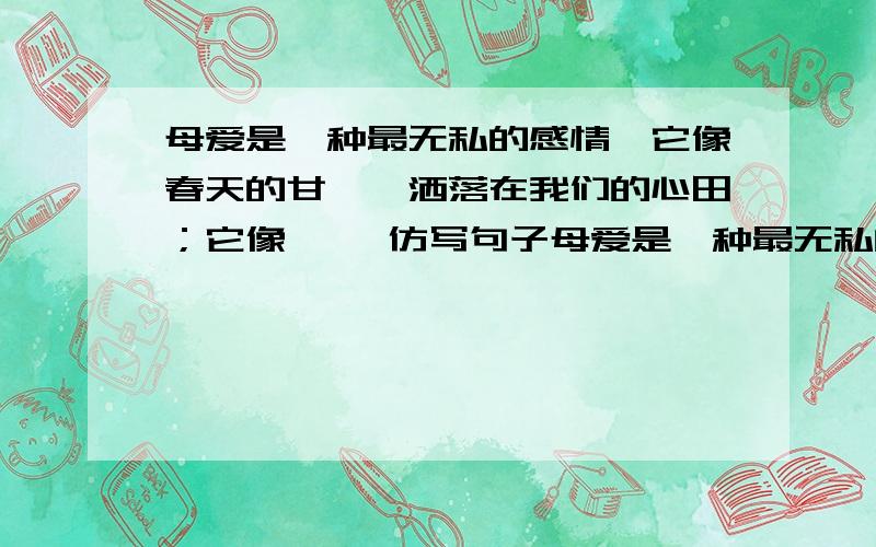 母爱是一种最无私的感情,它像春天的甘霖,洒落在我们的心田；它像…… 仿写句子母爱是一种最无私的感情,它像春天的甘霖,洒落在我们的心田；它像……仿写句子