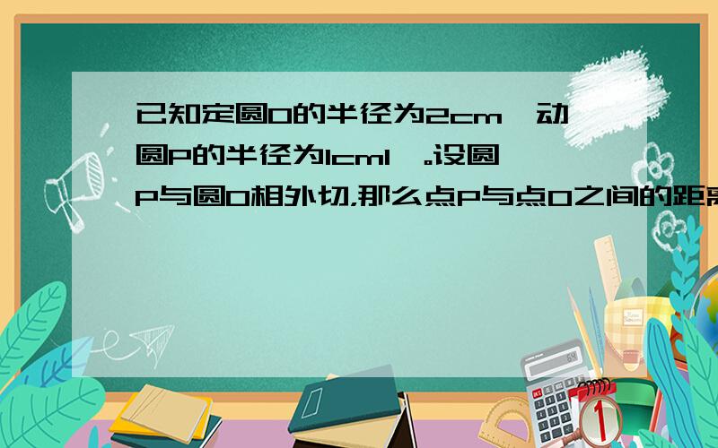 已知定圆O的半径为2cm,动圆P的半径为1cm1,。设圆P与圆O相外切，那么点P与点O之间的距离是       ？  点P应该在怎么样的图形上运动？             2。设圆P与圆O相内切，那么点P与点O之间的距离是