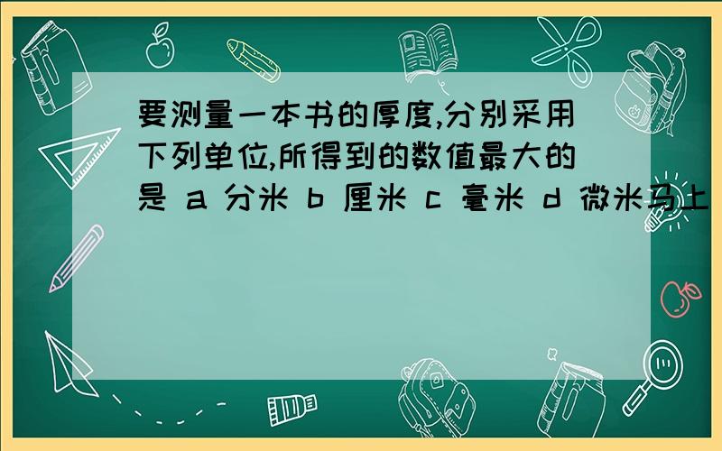 要测量一本书的厚度,分别采用下列单位,所得到的数值最大的是 a 分米 b 厘米 c 毫米 d 微米马上