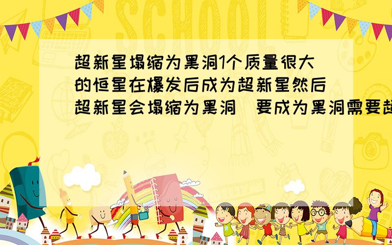 超新星塌缩为黑洞1个质量很大的恒星在爆发后成为超新星然后超新星会塌缩为黑洞（要成为黑洞需要超新星残骸的质量为太阳的3倍以上 那需要质量是太阳几倍的恒星爆炸呢)质量比大太阳大