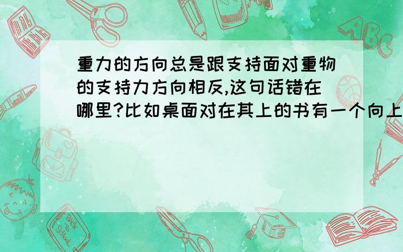 重力的方向总是跟支持面对重物的支持力方向相反,这句话错在哪里?比如桌面对在其上的书有一个向上的支持力，而地球对书有一个竖直向下的重力。这两个力反向相反啊