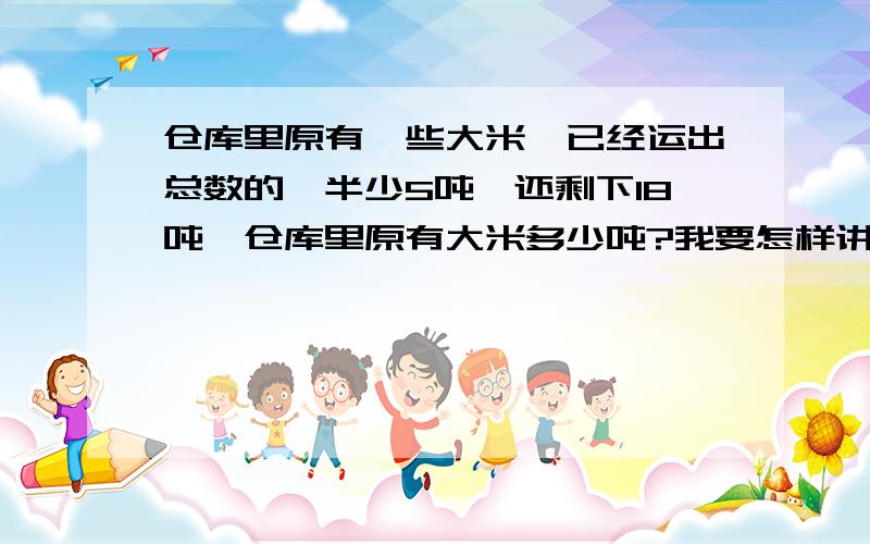 仓库里原有一些大米,已经运出总数的一半少5吨,还剩下18吨,仓库里原有大米多少吨?我要怎样讲给孩子听，能给具体解释一下吗？谢谢