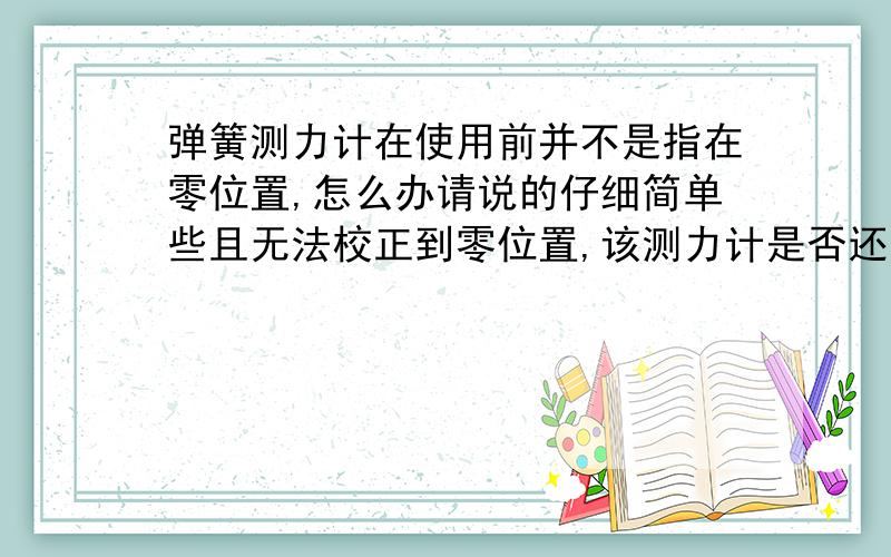 弹簧测力计在使用前并不是指在零位置,怎么办请说的仔细简单些且无法校正到零位置,该测力计是否还能用