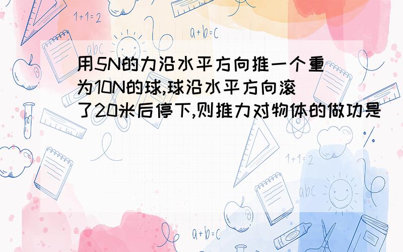 用5N的力沿水平方向推一个重为10N的球,球沿水平方向滚了20米后停下,则推力对物体的做功是______A、100JB、200JC、300JD、无法确定