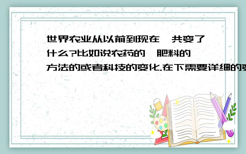 世界农业从以前到现在一共变了什么?比如说农药的,肥料的,方法的或者科技的变化.在下需要详细的变化描述.