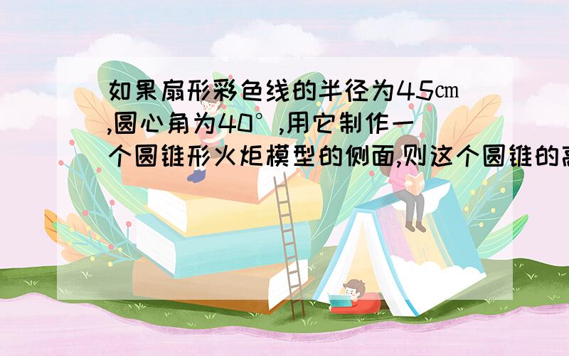 如果扇形彩色线的半径为45㎝,圆心角为40°,用它制作一个圆锥形火炬模型的侧面,则这个圆锥的高约为多少马上下...