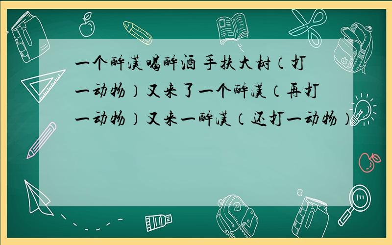 一个醉汉喝醉酒 手扶大树（打一动物）又来了一个醉汉（再打一动物）又来一醉汉（还打一动物）