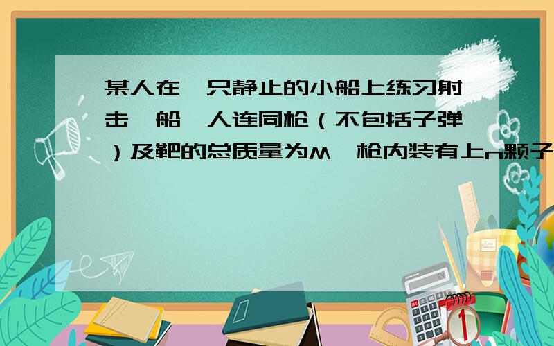 某人在一只静止的小船上练习射击,船、人连同枪（不包括子弹）及靶的总质量为M,枪内装有上n颗子弹...某人在一只静止的小船上练习射击,船、人连同枪（不包括子弹）及靶的总质量为M,枪内