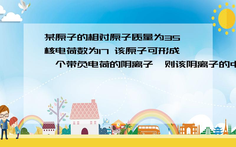 某原子的相对原子质量为35 核电荷数为17 该原子可形成一个带负电荷的阴离子,则该阴离子的中子数是多少?离子的核外电子总数是?