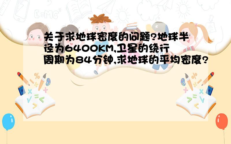 关于求地球密度的问题?地球半径为6400KM,卫星的绕行周期为84分钟,求地球的平均密度?