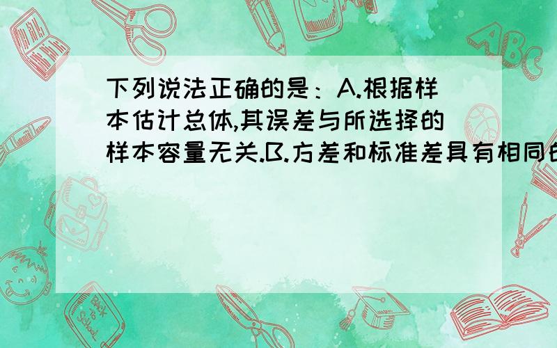 下列说法正确的是：A.根据样本估计总体,其误差与所选择的样本容量无关.B.方差和标准差具有相同的单位下列说法正确的是：A.根据样本估计总体,其误差与所选择的样本容量无关.B.方差和标