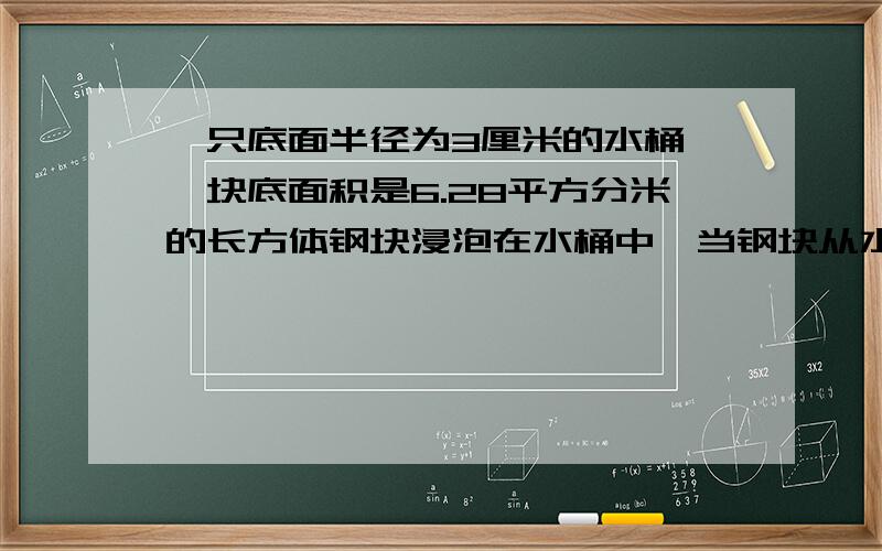 一只底面半径为3厘米的水桶,一块底面积是6.28平方分米的长方体钢块浸泡在水桶中,当钢块从水中取出时.桶内的水下降5厘米,求长方体钢块的体积