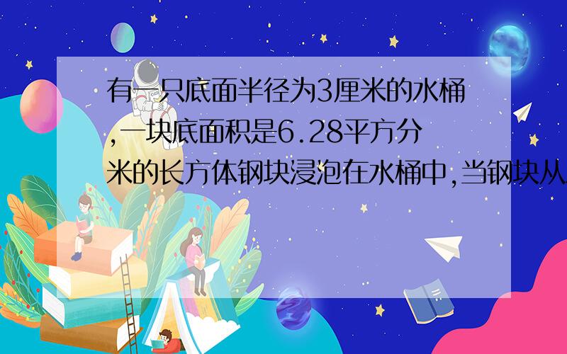 有一只底面半径为3厘米的水桶,一块底面积是6.28平方分米的长方体钢块浸泡在水桶中,当钢块从水中取出时,桶内的水面下降5厘米,求长方体钢块的体积