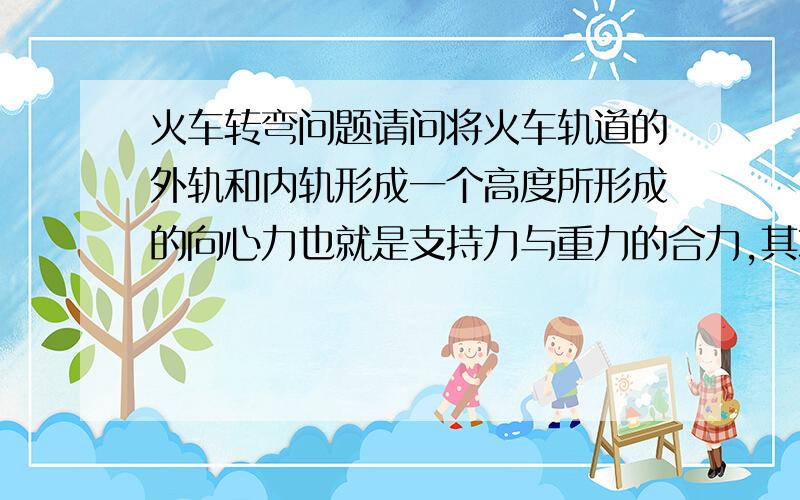 火车转弯问题请问将火车轨道的外轨和内轨形成一个高度所形成的向心力也就是支持力与重力的合力,其本质上是不是下滑力