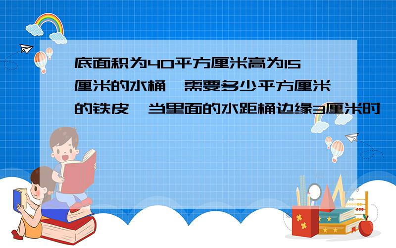 底面积为40平方厘米高为15厘米的水桶,需要多少平方厘米的铁皮,当里面的水距桶边缘3厘米时,盛水体积