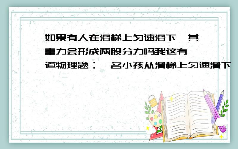 如果有人在滑梯上匀速滑下,其重力会形成两股分力吗我这有一道物理题：一名小孩从滑梯上匀速滑下,在此过程中,下面哪个说法正确?A.小孩受到的重力没有做功B.小孩受到的支持力没有做功.