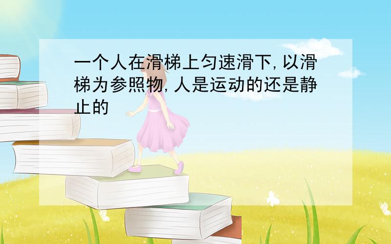 一个人在滑梯上匀速滑下,以滑梯为参照物,人是运动的还是静止的