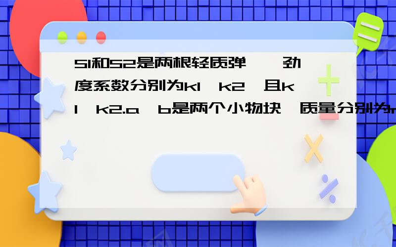 S1和S2是两根轻质弹簧,劲度系数分别为k1、k2,且k1>k2.a、b是两个小物块,质量分别为m1、m2,且m1>m2.将弹簧与物块按图所示的方式悬挂起来,现要求两根弹簧的总长度最短,则应该：（ ）A.S1在上面,a