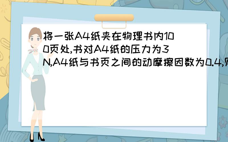 将一张A4纸夹在物理书内100页处,书对A4纸的压力为3N,A4纸与书页之间的动摩擦因数为0.4,则要把A4纸从书中150页处拉出,拉力至少应为多大?