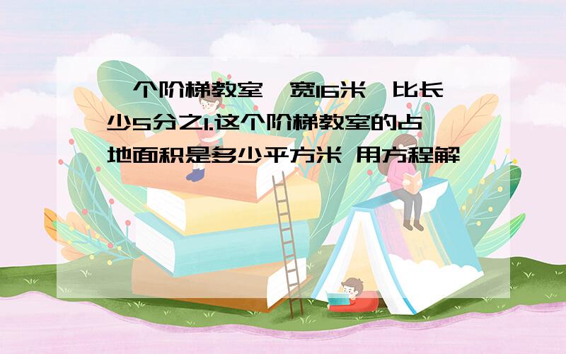 一个阶梯教室,宽16米,比长少5分之1.这个阶梯教室的占地面积是多少平方米 用方程解