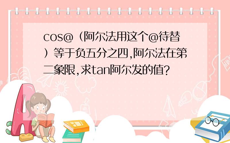 cos@（阿尔法用这个@待替）等于负五分之四,阿尔法在第二象限,求tan阿尔发的值?