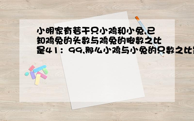 小明家有若干只小鸡和小兔,已知鸡兔的头数与鸡兔的脚数之比是41：99,那么小鸡与小兔的只数之比是