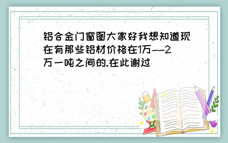 铝合金门窗图大家好我想知道现在有那些铝材价格在1万--2万一吨之间的.在此谢过