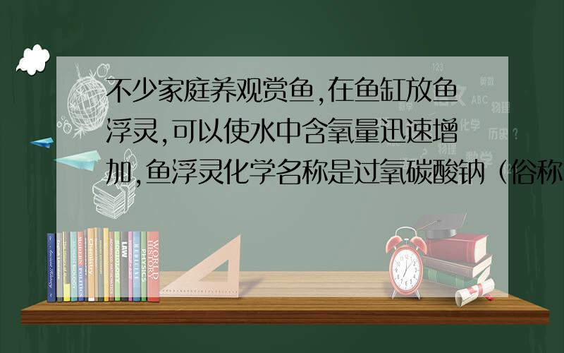 不少家庭养观赏鱼,在鱼缸放鱼浮灵,可以使水中含氧量迅速增加,鱼浮灵化学名称是过氧碳酸钠（俗称固体双氧水,化学式2Na2CO3.3H2O2）常温下,过氧碳酸钠易溶于水,并迅速放出氧气,能有效的提