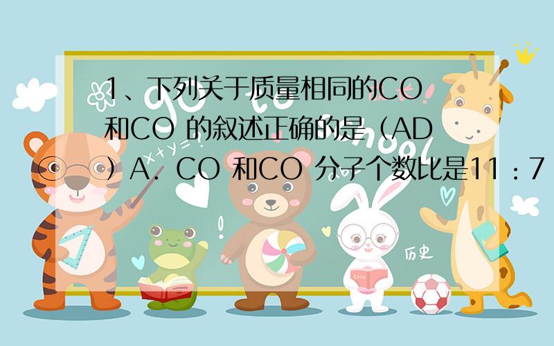 1、下列关于质量相同的CO 和CO 的叙述正确的是（AD）A．CO 和CO 分子个数比是11：7 B．氧原子的个数比为1：2C．碳元素的质量比为1：1 D．氧元素的质量比为11：142、科学家经过多年研究证明,有