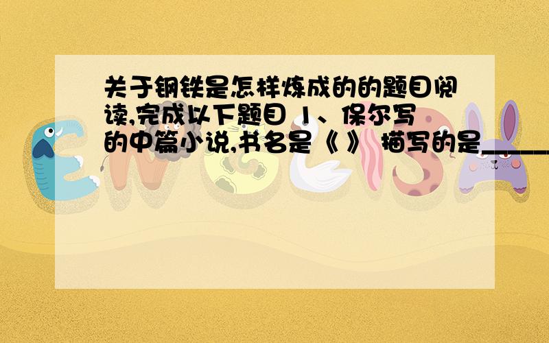 关于钢铁是怎样炼成的的题目阅读,完成以下题目 1、保尔写的中篇小说,书名是《 》 描写的是_______________ 2、在修铁路时,由青年团组成的工程队遇到了大困难,请用简要的语言概括 ①. ②. ③.