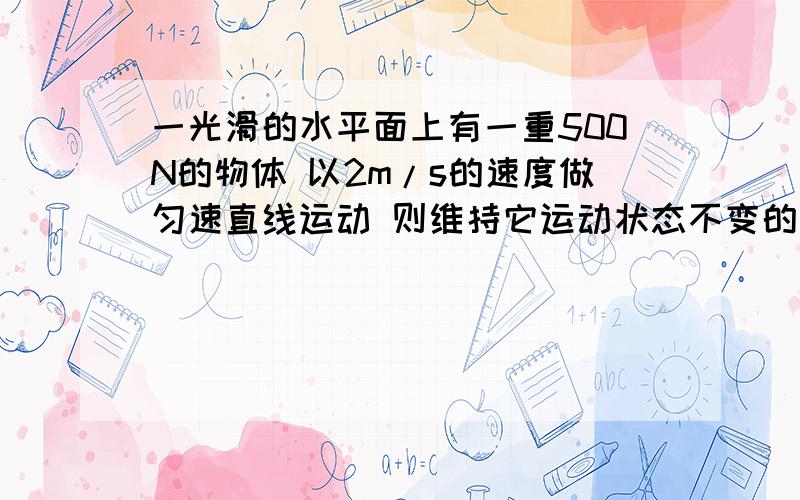 一光滑的水平面上有一重500N的物体 以2m/s的速度做匀速直线运动 则维持它运动状态不变的力为0 N 求原因同上