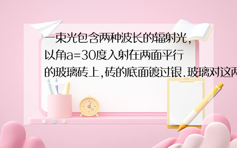 一束光包含两种波长的辐射光,以角a=30度入射在两面平行的玻璃砖上,砖的底面镀过银.玻璃对这两种波长光的折射率不同,分别为n1和n2,且n1小于n2.光线在界面上发生折射,在底面发生反射,又在