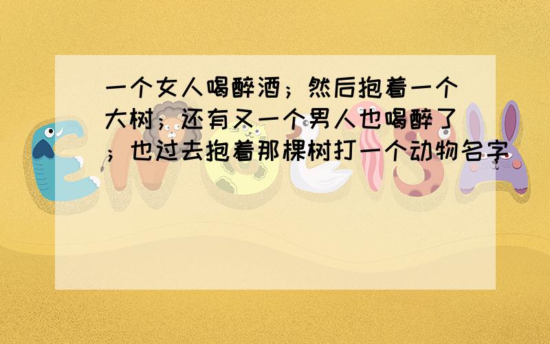 一个女人喝醉酒；然后抱着一个大树；还有又一个男人也喝醉了；也过去抱着那棵树打一个动物名字