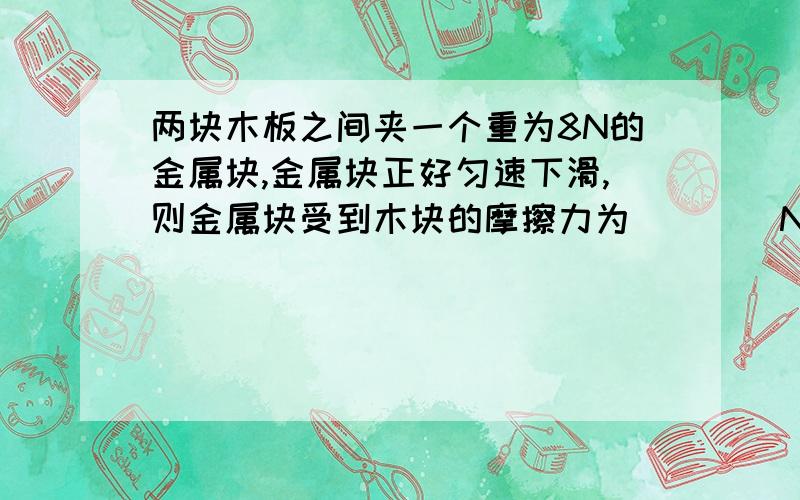 两块木板之间夹一个重为8N的金属块,金属块正好匀速下滑,则金属块受到木块的摩擦力为____N.如果两木板之间的压力不变,让金属块匀速向上运动,需要对金属块施加向上的推力为____N.