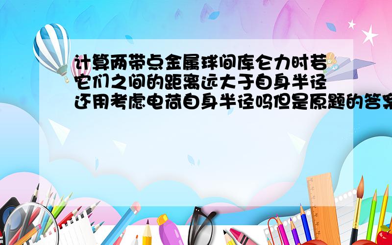 计算两带点金属球间库仑力时若它们之间的距离远大于自身半径还用考虑电荷自身半径吗但是原题的答案考虑金属球自身半径了！