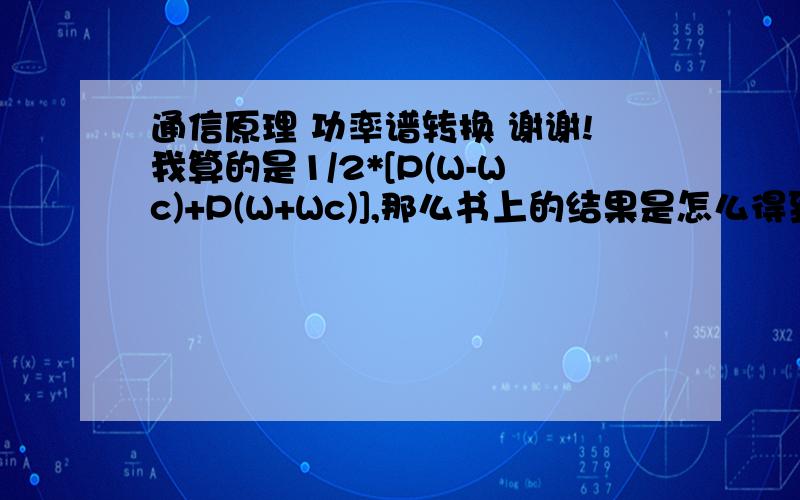 通信原理 功率谱转换 谢谢!我算的是1/2*[P(W-Wc)+P(W+Wc)],那么书上的结果是怎么得到的了?如果将W换成f那些前面的系数应该是1/(4*pai)      pai=3.14159265……