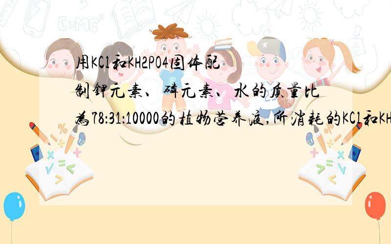 用KCl和KH2PO4固体配制钾元素、磷元素、水的质量比为78：31：10000的植物营养液,所消耗的KCl和KH2PO4的质量比为多少?标准答案是149：272（74.5：136）这么说质量比应该是1：1 两种物质里都有钾啊