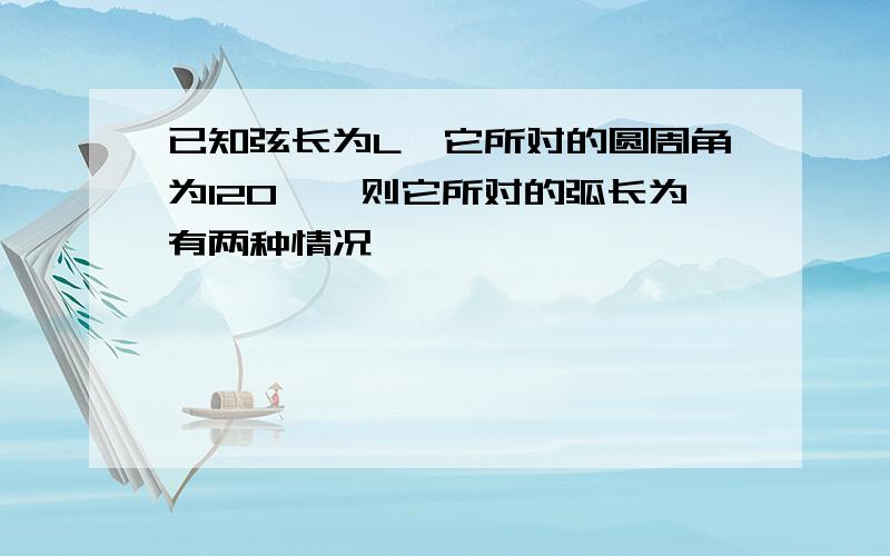 已知弦长为L,它所对的圆周角为120°,则它所对的弧长为有两种情况