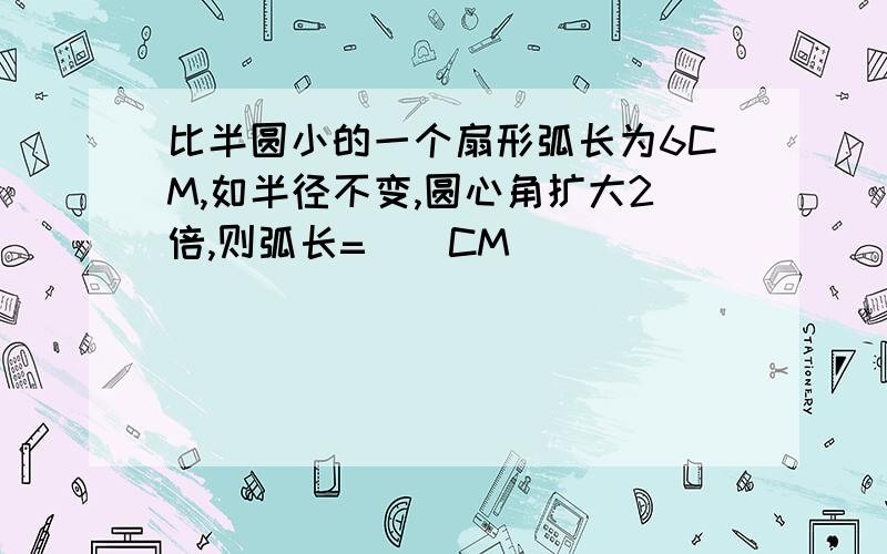 比半圆小的一个扇形弧长为6CM,如半径不变,圆心角扩大2倍,则弧长=（）CM