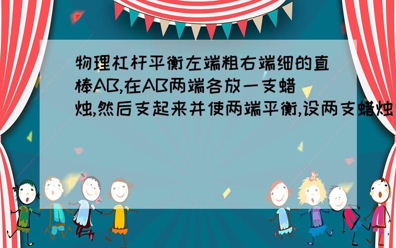 物理杠杆平衡左端粗右端细的直棒AB,在AB两端各放一支蜡烛,然后支起来并使两端平衡,设两支蜡烛完全相同,燃烧过程也相同,燃烧一段时间后,此装置将        答案是A端下降,不过不知道理由是