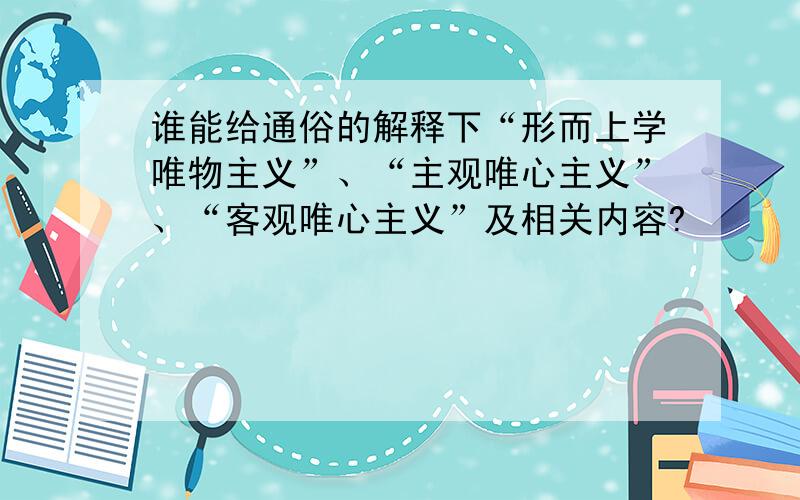 谁能给通俗的解释下“形而上学唯物主义”、“主观唯心主义”、“客观唯心主义”及相关内容?