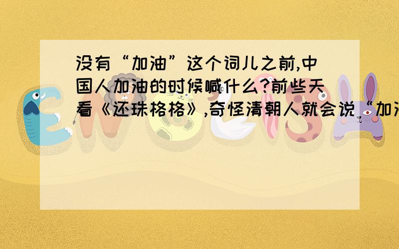 没有“加油”这个词儿之前,中国人加油的时候喊什么?前些天看《还珠格格》,奇怪清朝人就会说“加油”了.那时候应该还没有汽车拉力赛吧!之后发现许多古装电视机里都这么样.但是不用“