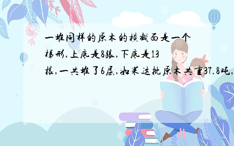 一堆同样的原木的横截面是一个梯形,上底是8跟,下底是13根,一共堆了6层,如果这批原木共重37.8吨,每根原木重多少吨?谢谢,要做出来,急急急. 线就要.