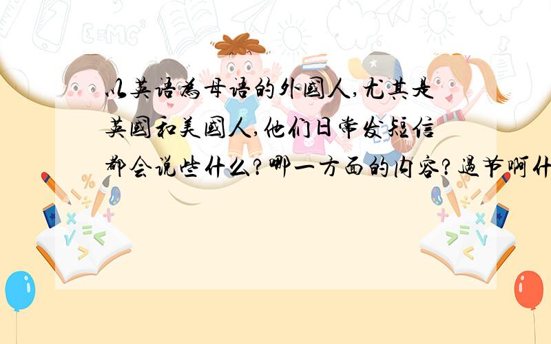 以英语为母语的外国人,尤其是英国和美国人,他们日常发短信都会说些什么?哪一方面的内容?过节啊什么的,他们发祝福语一类的东西么?