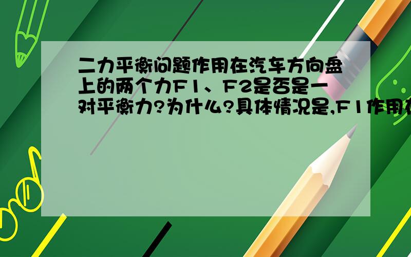 二力平衡问题作用在汽车方向盘上的两个力F1、F2是否是一对平衡力?为什么?具体情况是,F1作用在方向盘最左端,F2作用在方向盘最右端,两力大小相等,力所在直线平行.