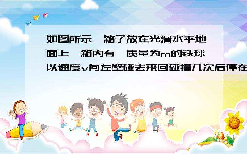 如图所示,箱子放在光滑水平地面上,箱内有一质量为m的铁球以速度v向左壁碰去来回碰撞几次后停在箱子里,则下列说法正确的是A箱子的动量始终为零B铁球和箱子的动量大小相等、方向相反C