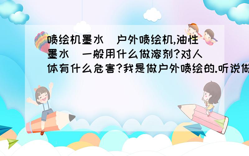 喷绘机墨水(户外喷绘机,油性墨水)一般用什么做溶剂?对人体有什么危害?我是做户外喷绘的.听说做这个时间长了,墨水挥发出的有毒气体对人身体危害特别大.我想知道,油性墨水一般是用什么